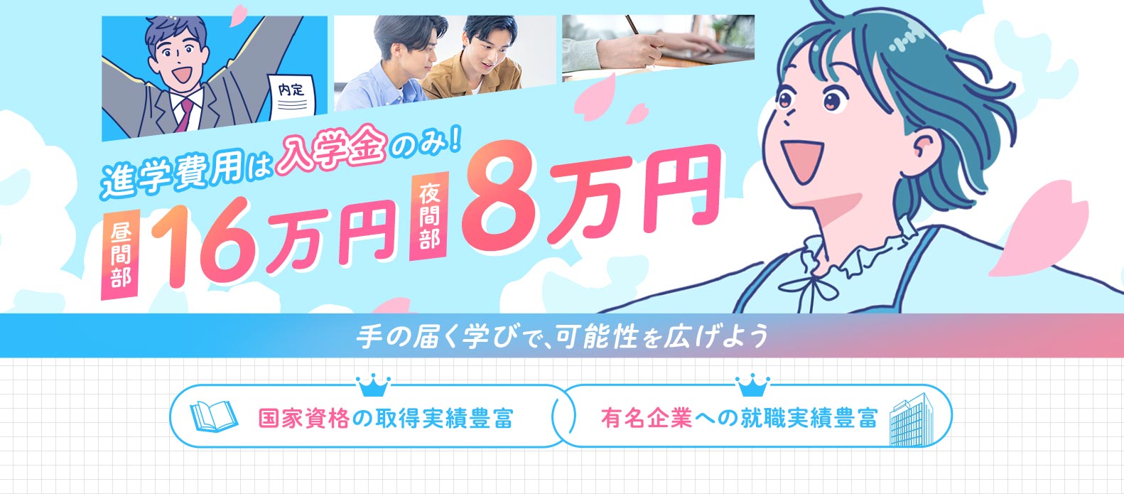 進学費用は入学金のみ！昼間部16万円夜間部8万円手の届く学びで、可能性を広げよう 国家資格の取得実績豊富 有名企業への就職実績豊富