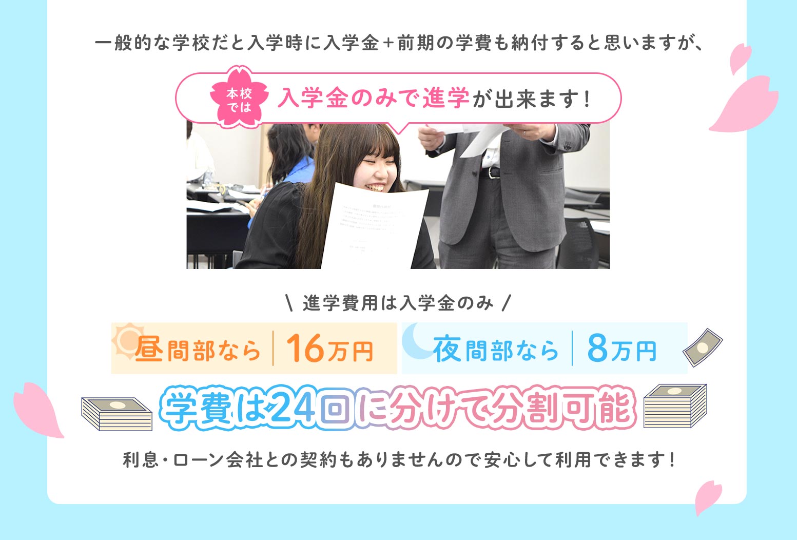 本校では入学金のみで進学ができます！進学費用は昼間部なら16万円夜間部なら8万円学費を24回に分けて分納可能